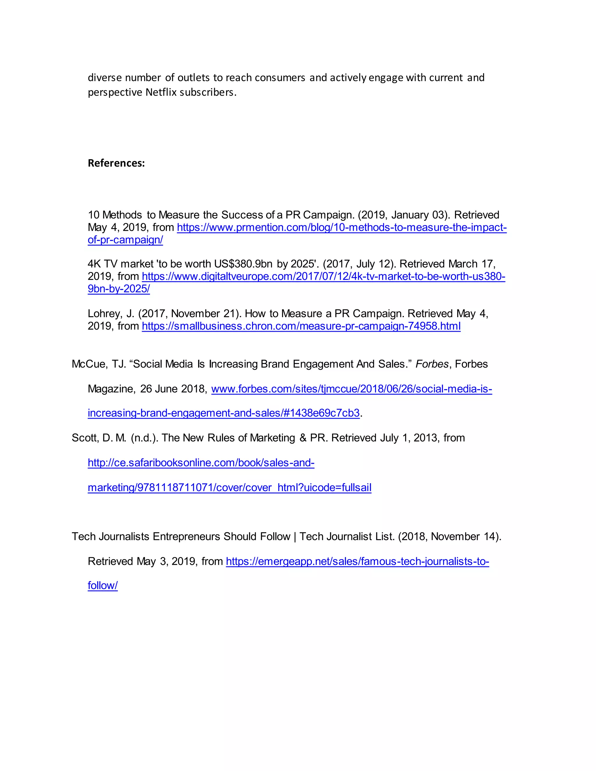 diverse number of outlets to reach consumers and actively engage with current and
perspective Netflix subscribers.
References:
10 Methods to Measure the Success of a PR Campaign. (2019, January 03). Retrieved
May 4, 2019, from https://www.prmention.com/blog/10-methods-to-measure-the-impact-
of-pr-campaign/
4K TV market 'to be worth US$380.9bn by 2025'. (2017, July 12). Retrieved March 17,
2019, from https://www.digitaltveurope.com/2017/07/12/4k-tv-market-to-be-worth-us380-
9bn-by-2025/
Lohrey, J. (2017, November 21). How to Measure a PR Campaign. Retrieved May 4,
2019, from https://smallbusiness.chron.com/measure-pr-campaign-74958.html
McCue, TJ. “Social Media Is Increasing Brand Engagement And Sales.” Forbes, Forbes
Magazine, 26 June 2018, www.forbes.com/sites/tjmccue/2018/06/26/social-media-is-
increasing-brand-engagement-and-sales/#1438e69c7cb3.
Scott, D. M. (n.d.). The New Rules of Marketing & PR. Retrieved July 1, 2013, from
http://ce.safaribooksonline.com/book/sales-and-
marketing/9781118711071/cover/cover_html?uicode=fullsail
Tech Journalists Entrepreneurs Should Follow | Tech Journalist List. (2018, November 14).
Retrieved May 3, 2019, from https://emergeapp.net/sales/famous-tech-journalists-to-
follow/
 