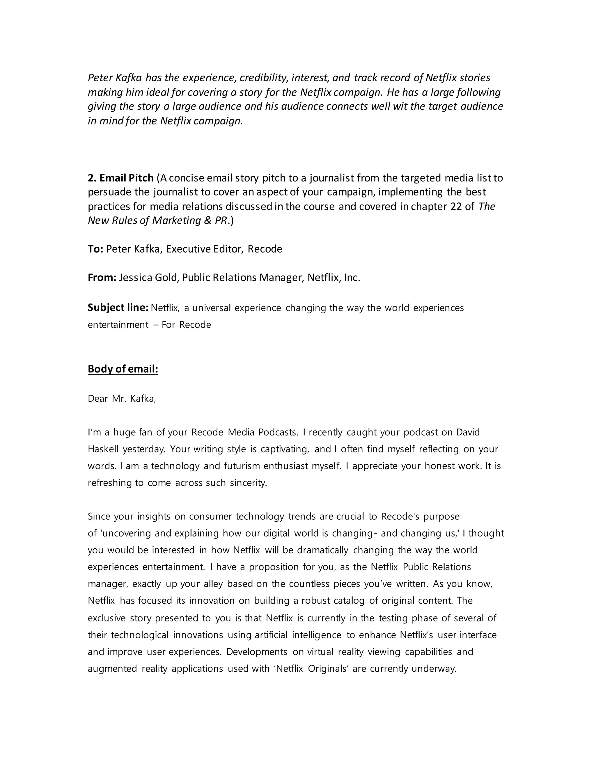 Peter Kafka has the experience, credibility, interest, and track record of Netflix stories
making him ideal for covering a story for the Netflix campaign. He has a large following
giving the story a large audience and his audience connects well wit the target audience
in mind for the Netflix campaign.
2. Email Pitch (A concise email story pitch to a journalist from the targeted media list to
persuade the journalist to cover an aspect of your campaign, implementing the best
practices for media relations discussed in the course and covered in chapter 22 of The
New Rules of Marketing & PR.)
To: Peter Kafka, Executive Editor, Recode
From: Jessica Gold, Public Relations Manager, Netflix, Inc.
Subject line: Netflix, a universal experience changing the way the world experiences
entertainment – For Recode
Body of email:
Dear Mr. Kafka,
I’m a huge fan of your Recode Media Podcasts. I recently caught your podcast on David
Haskell yesterday. Your writing style is captivating, and I often find myself reflecting on your
words. I am a technology and futurism enthusiast myself. I appreciate your honest work. It is
refreshing to come across such sincerity.
Since your insights on consumer technology trends are crucial to Recode's purpose
of 'uncovering and explaining how our digital world is changing- and changing us,' I thought
you would be interested in how Netflix will be dramatically changing the way the world
experiences entertainment. I have a proposition for you, as the Netflix Public Relations
manager, exactly up your alley based on the countless pieces you’ve written. As you know,
Netflix has focused its innovation on building a robust catalog of original content. The
exclusive story presented to you is that Netflix is currently in the testing phase of several of
their technological innovations using artificial intelligence to enhance Netflix’s user interface
and improve user experiences. Developments on virtual reality viewing capabilities and
augmented reality applications used with ‘Netflix Originals’ are currently underway.
 