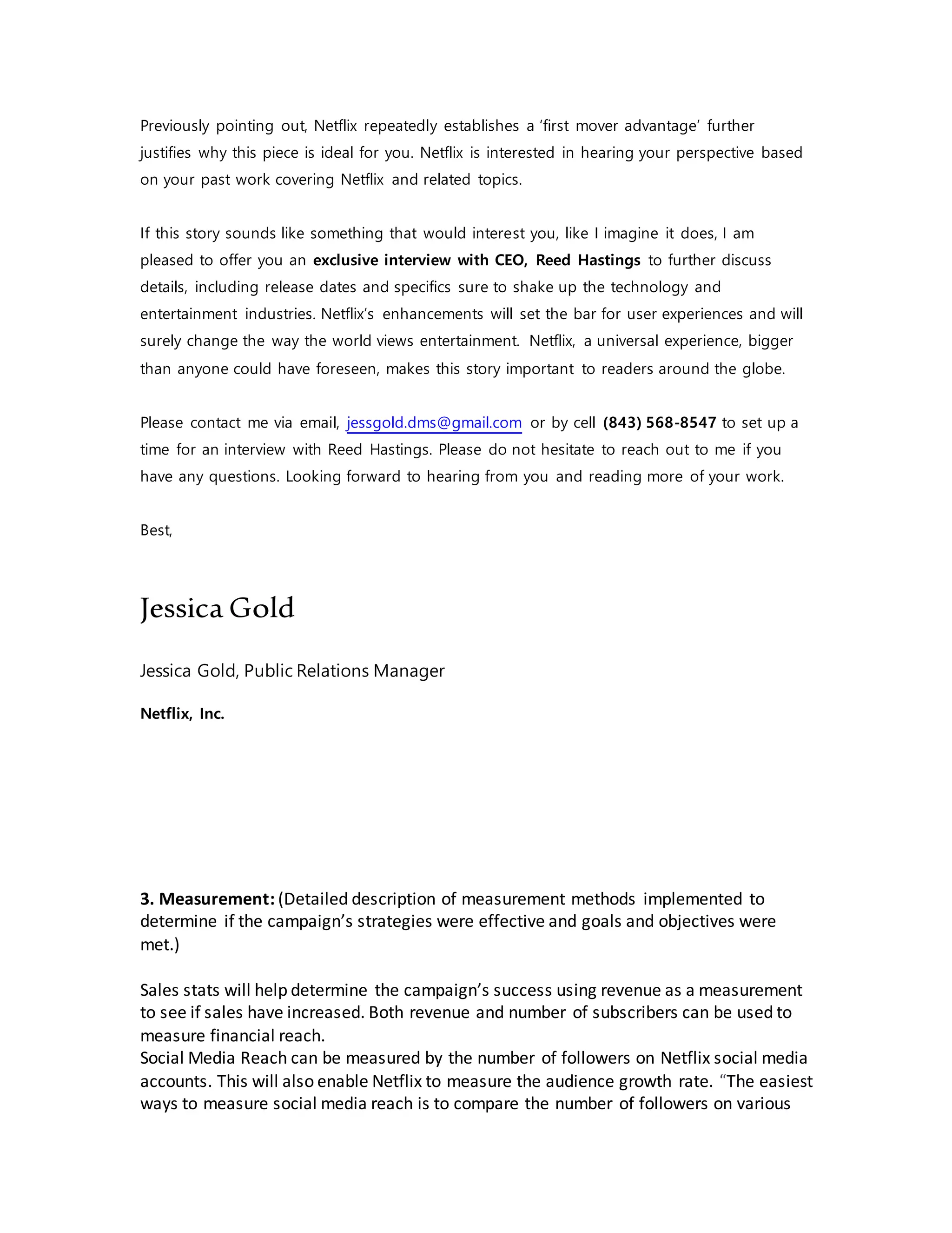 Previously pointing out, Netflix repeatedly establishes a ‘first mover advantage’ further
justifies why this piece is ideal for you. Netflix is interested in hearing your perspective based
on your past work covering Netflix and related topics.
If this story sounds like something that would interest you, like I imagine it does, I am
pleased to offer you an exclusive interview with CEO, Reed Hastings to further discuss
details, including release dates and specifics sure to shake up the technology and
entertainment industries. Netflix’s enhancements will set the bar for user experiences and will
surely change the way the world views entertainment. Netflix, a universal experience, bigger
than anyone could have foreseen, makes this story important to readers around the globe.
Please contact me via email, jessgold.dms@gmail.com or by cell (843) 568-8547 to set up a
time for an interview with Reed Hastings. Please do not hesitate to reach out to me if you
have any questions. Looking forward to hearing from you and reading more of your work.
Best,
Jessica Gold
Jessica Gold, Public Relations Manager
Netflix, Inc.
3. Measurement: (Detailed description of measurement methods implemented to
determine if the campaign’s strategies were effective and goals and objectives were
met.)
Sales stats will help determine the campaign’s success using revenue as a measurement
to see if sales have increased. Both revenue and number of subscribers can be used to
measure financial reach.
Social Media Reach can be measured by the number of followers on Netflix social media
accounts. This will also enable Netflix to measure the audience growth rate. “The easiest
ways to measure social media reach is to compare the number of followers on various
 