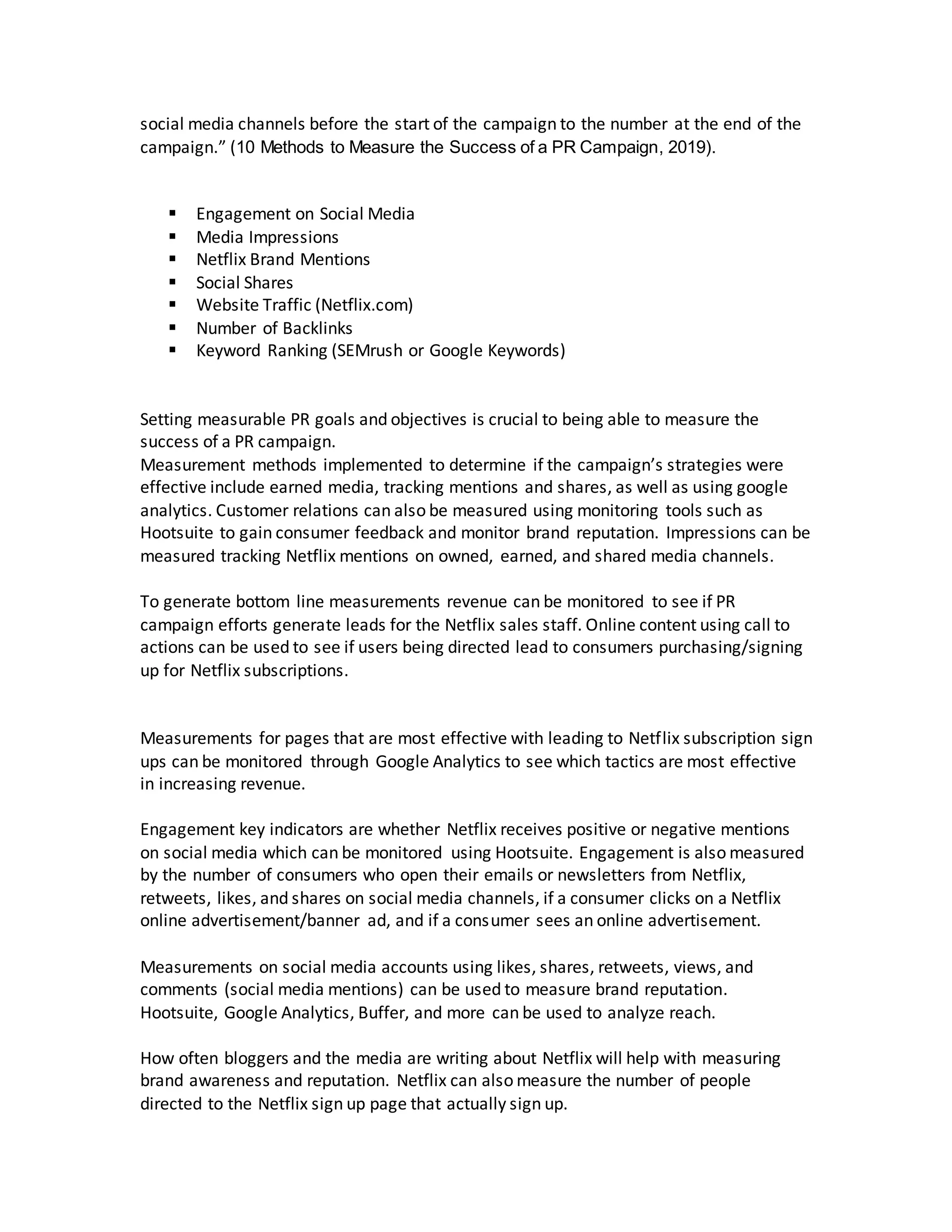 social media channels before the start of the campaign to the number at the end of the
campaign.” (10 Methods to Measure the Success of a PR Campaign, 2019).
 Engagement on Social Media
 Media Impressions
 Netflix Brand Mentions
 Social Shares
 Website Traffic (Netflix.com)
 Number of Backlinks
 Keyword Ranking (SEMrush or Google Keywords)
Setting measurable PR goals and objectives is crucial to being able to measure the
success of a PR campaign.
Measurement methods implemented to determine if the campaign’s strategies were
effective include earned media, tracking mentions and shares, as well as using google
analytics. Customer relations can also be measured using monitoring tools such as
Hootsuite to gain consumer feedback and monitor brand reputation. Impressions can be
measured tracking Netflix mentions on owned, earned, and shared media channels.
To generate bottom line measurements revenue can be monitored to see if PR
campaign efforts generate leads for the Netflix sales staff. Online content using call to
actions can be used to see if users being directed lead to consumers purchasing/signing
up for Netflix subscriptions.
Measurements for pages that are most effective with leading to Netflix subscription sign
ups can be monitored through Google Analytics to see which tactics are most effective
in increasing revenue.
Engagement key indicators are whether Netflix receives positive or negative mentions
on social media which can be monitored using Hootsuite. Engagement is also measured
by the number of consumers who open their emails or newsletters from Netflix,
retweets, likes, and shares on social media channels, if a consumer clicks on a Netflix
online advertisement/banner ad, and if a consumer sees an online advertisement.
Measurements on social media accounts using likes, shares, retweets, views, and
comments (social media mentions) can be used to measure brand reputation.
Hootsuite, Google Analytics, Buffer, and more can be used to analyze reach.
How often bloggers and the media are writing about Netflix will help with measuring
brand awareness and reputation. Netflix can also measure the number of people
directed to the Netflix sign up page that actually sign up.
 