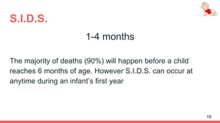 S.I.D.S.
1-4 months
The majority of deaths (90%) will happen before a child
reaches 6 months of age. However S.I.D.S. can occur at
anytime during an infant’s first year
10
 