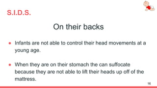 S.I.D.S.
On their backs
● Infants are not able to control their head movements at a
young age.
● When they are on their stomach the can suffocate
because they are not able to lift their heads up off of the
mattress.
16
 