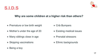 S.I.D.S
● Premature or low birth weight
● Mother’s under the age of 20
● Many siblings close in age
● Skipping vaccinations
● Being a boy
● Crib Bumpers
● Existing medical issues
● Prenatal stressors
● Ethnic backgrounds
17
Why are some children at a higher risk than others?
 