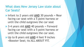 What does New Jersey Law state about
Car Seats?
 Infant to 2 years old AND 30 pounds = Rear
facing car seat with a 5 point harness or
until the child outgrows the car seat
 3-4 years old AND 40 pounds = Forward
facing car seat with a 5 point harness or
until the child outgrows the car seat.
 Up to 8 years old AND 4 feet 9 inches
=Booster Seat; its ALL ABOUT FIT.
 