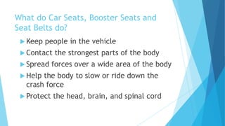 What do Car Seats, Booster Seats and
Seat Belts do?
 Keep people in the vehicle
 Contact the strongest parts of the body
 Spread forces over a wide area of the body
 Help the body to slow or ride down the
crash force
 Protect the head, brain, and spinal cord
 