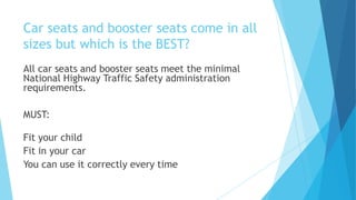 Car seats and booster seats come in all
sizes but which is the BEST?
All car seats and booster seats meet the minimal
National Highway Traffic Safety administration
requirements.
MUST:
Fit your child
Fit in your car
You can use it correctly every time
 