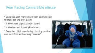 Rear Facing Convertible Misuse
* Does the seat move more than an inch side
to side? (at the belt path)
* Is the chest clip at armpit level?
* Is the harness loose? (Pinch test)
* Does the child have bulky clothing on that
can interfere with a snug harness?
 