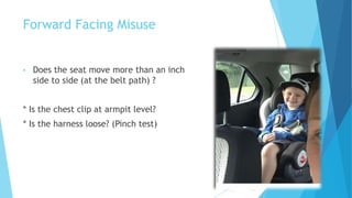 Forward Facing Misuse
• Does the seat move more than an inch
side to side (at the belt path) ?
* Is the chest clip at armpit level?
* Is the harness loose? (Pinch test)
 