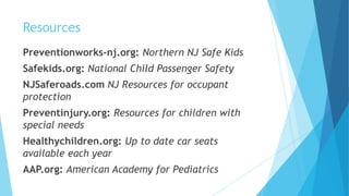 Resources
Preventionworks-nj.org: Northern NJ Safe Kids
Safekids.org: National Child Passenger Safety
NJSaferoads.com NJ Resources for occupant
protection
Preventinjury.org: Resources for children with
special needs
Healthychildren.org: Up to date car seats
available each year
AAP.org: American Academy for Pediatrics
 