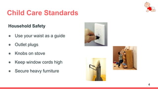 Child Care Standards
Household Safety
● Use your waist as a guide
● Outlet plugs
● Knobs on stove
● Keep window cords high
● Secure heavy furniture
4
 