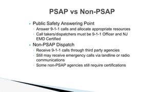 ▶ Public Safety Answering Point
◦ Answer 9-1-1 calls and allocate appropriate resources
◦ Call takers/dispatchers must be 9-1-1 Officer and NJ
EMD Certified
▶ Non-PSAP Dispatch
◦ Receive 9-1-1 calls through third party agencies
◦ Still may receive emergency calls via landline or radio
communications
◦ Some non-PSAP agencies still require certifications
PSAP vs Non-PSAP
 