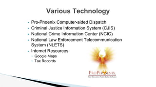 ▶ Pro-Phoenix Computer-aided Dispatch
▶ Criminal Justice Information System (CJIS)
▶ National Crime Information Center (NCIC)
▶ National Law Enforcement Telecommunication
System (NLETS)
▶ Internet Resources
◦ Google Maps
◦ Tax Records
Various Technology
 