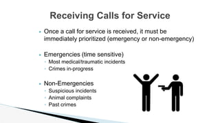 ▶ Once a call for service is received, it must be
immediately prioritized (emergency or non-emergency)
▶ Emergencies (time sensitive)
◦ Most medical/traumatic incidents
◦ Crimes in-progress
▶ Non-Emergencies
◦ Suspicious incidents
◦ Animal complaints
◦ Past crimes
Receiving Calls for Service
 