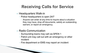 ▶ Headquarters Walk-in
◦ Police headquarters is open 24/7
◦ Anyone can enter at any time to inquire about a situation
they may have, drop off documents, satisfy an outstanding
warrant, or report an emergency.
▶ Radio Communication
◦ Surrounding towns may call via SPEN 1
◦ Patrol unit may call out with an emergency or other
incident
◦ Fire department or EMS may report an incident
Receiving Calls for Service
 