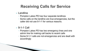 ▶ Landline
◦ Pompton Lakes PD has four separate landlines
◦ Some calls on the landline are true emergencies, but the
caller did not use 9-1-1 for various reasons.
▶ 9-1-1 Call
◦ Pompton Lakes PD has two emergency lines and one
admin line for making call backs to recent calls
◦ Some 9-1-1 calls are not emergencies and are dealt with
accordingly
Receiving Calls for Service
 