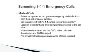 ▶ Medical Calls
◦ Patient or by-stander recognizes emergency and dials 9-1-1
from their cell phone or landline
◦ Call is answered with “9-1-1, where is your emergency?”
◦ Location of incident and chief complaint is provided to the call
taker
◦ Information is entered into the CAD, patrol units are
dispatched, and EMS is paged
◦ Pre-arrival instructions are given while officers respond.
Screening 9-1-1 Emergency Calls
 