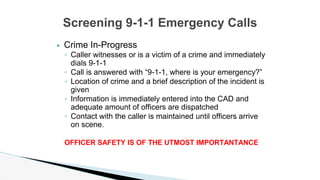 ▶ Crime In-Progress
◦ Caller witnesses or is a victim of a crime and immediately
dials 9-1-1
◦ Call is answered with “9-1-1, where is your emergency?”
◦ Location of crime and a brief description of the incident is
given
◦ Information is immediately entered into the CAD and
adequate amount of officers are dispatched
◦ Contact with the caller is maintained until officers arrive
on scene.
OFFICER SAFETY IS OF THE UTMOST IMPORTANTANCE
Screening 9-1-1 Emergency Calls
 