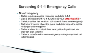 ▶ Non-Emergency
◦ Caller requires a police response and dials 9-1-1
◦ Call is answered with “9-1-1, where is your EMERGENCY?”
◦ Caller provides the location, but states it is not an emergency
◦ Call taker inquires about the issue and determines the call is
no longer an emergency
◦ Caller advised to contact their local police department via
their ten-digit landline
◦ Caller is transferred to non-emergency voice prompt and call
is terminated
Screening 9-1-1 Emergency Calls
 