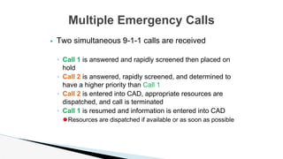 ▶ Two simultaneous 9-1-1 calls are received
◦ Call 1 is answered and rapidly screened then placed on
hold
◦ Call 2 is answered, rapidly screened, and determined to
have a higher priority than Call 1
◦ Call 2 is entered into CAD, appropriate resources are
dispatched, and call is terminated
◦ Call 1 is resumed and information is entered into CAD
⚫Resources are dispatched if available or as soon as possible
Multiple Emergency Calls
 