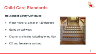 Child Care Standards
Household Safety Continued:
● Water heater at a max of 120 degrees
● Gates on stairways
● Cleaner and toxins locked up or up high
● CO and fire alarms working
5
 
