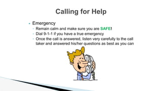 ▶ Emergency
◦ Remain calm and make sure you are SAFE!
◦ Dial 9-1-1 if you have a true emergency
◦ Once the call is answered, listen very carefully to the call
taker and answered his/her questions as best as you can
Calling for Help
 