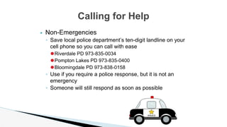 ▶ Non-Emergencies
◦ Save local police department’s ten-digit landline on your
cell phone so you can call with ease
⚫Riverdale PD 973-835-0034
⚫Pompton Lakes PD 973-835-0400
⚫Bloomingdale PD 973-838-0158
◦ Use if you require a police response, but it is not an
emergency
◦ Someone will still respond as soon as possible
Calling for Help
 