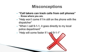 ▶ “Call takers can track calls from cell phones”
▶ Know where you are.
▶ “Help won’t come if I’m still on the phone with the
dispatcher”
▶ “When I call 9-1-1, it goes directly to my local
police department”
▶ “Help will come faster if I call 9-1-1”
Misconceptions
 