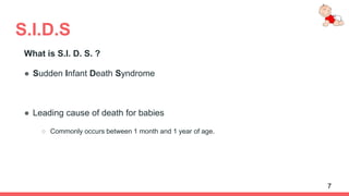 S.I.D.S
What is S.I. D. S. ?
● Sudden Infant Death Syndrome
● Leading cause of death for babies
○ Commonly occurs between 1 month and 1 year of age.
7
 