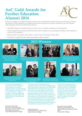 Each year, Colleges are invited to nominate a person to be considered for the AoC Gold Awards. This person should
be someone who has attended your College and who has since gone on to achieve excellence in his or her chosen
field. Recipients of the AoC Gold Awards will have:
ŒŒ Attended College for a significant period (e.g. for a year or until the completion of a qualification)
ŒŒ Acknowledged that they gained benefit from their time at College (e.g. by gaining the confidence and competence
to pursue an occupation)
ŒŒ Received public recognition and acclaim, or made a major contribution in their field
ŒŒ Continued to engage with the College and support current students
AoC Gold Awards for
Further Education
Alumni 2014
2013 Winners
Greg Fitzgerald, Chief Executive of
Galliford Try, South Devon College, with
current student Luke Waldron
Lord Willis and all Award
Winners
Lord Willis and Hannah Cockroft
MBE, Double gold medallist for
wheelchair sprinting at London 2012,
Calderdale College
Adam Grey, Executive Chef, Skylon
Restaurant, Northampton College,
with current student Viktorija
Bernataviciute
Paul Barron, Business Consultant,
Lincoln College, with current
student Chris Barnes
Maggie Alphonsi, England Rugby
player, Hereford Regional College,
with currnet student Holly
Woodward
Sarah Longthorn, founder of
WedgeWelly, Hull College, with
current student Anna Lue Fook
Lord Willis and Professor Chris
Day, Pro-Vice Chancellor and
Professor of Liver Medicine at
Newcastle University,
Tyne Metropolitan College
“To now have myself and my
College recognised for the hard
work put in back in 2010/2011
is fantastic, it wasn’t easy for
me or my teachers when I was
studying on the other side of the
world, but we made it work and
I couldn’t have won my double
gold in London 2012 without
their support. ”
Hannah Cockroft MBE
Double gold medallist for
wheelchair sprinting at London
2012
Calderdale College
“I am absolutely delighted
to win this award. I hope my
achievements in academic
medicine inspire current students
in FE Colleges around the country
to set their sights as high as
possible in the knowledge that
anything is possible with a bit
of talent and lots of effort and
dedication.”
Professor Chris Day
Pro-Vice Chancellor and
Professor of Liver Medicine at
Newcastle University
Tyne Metropolitan College
“It makes me extremely proud to be
recognised in this way and I’m delighted that
I have been able to maintain my relationship
with South Devon College for many years.
Education is an important cornerstone for
any career and I was fortunate to receive a
great grounding in skills during my time at
South Devon all those years ago. I hope those
that taught me will take their own pride in
my success and look forward to continuing to
work with South Devon as we take forward
our new University Technical College and
hopefully equip the next generation of leaders
in construction with the skills they need.”
Greg Fitzgerald
Chief Executive, Galliford Try
South Devon College
 