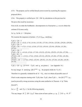 11
(5.5) : The property can be verified directly term-to-term by examining the sequence
proposed above.
(5.6) : This property is verified up to 2K = 246 by calculations on the previous list.
We prove this result by recurrence
First of all, we order the Goldbach(-) decomponents at a fixed prime q , so as to obtain the
estimate (5.6) more easily.
Let �� be the (r + 1)th prime :
We examine the sequences of primes ( ��( K ))�∈ℕ satisfying :
�1(K ) = 2K + 3
(�1(K ) ; 2K ) → (5;2) ; (7 4) ; (11;8) ; (13;10) ; (17;14) ; (19;16) ; (23;20) ; (29;26) ; (29;28);..
�2(K ) = 2K + 5
(�2(K ) ; 2K ) → (7;2) ; (11;6) ; (13;8) ; (17;12) ; (19;14) ; (23;18) ; (29;24) ; (31;26) ;
(37;32)................................
�3(K ) = 2K + 7
(�3(K ) ; 2K ) → (11;4) ; (13;6) ; (17;10) ; (19;12) ; (23;16) ; (29;22) ; (31;24) ; (37;30)...........
�4(K) = 2K + 11
(T11(K ) ; 2K ) → (13;2) ; (17;6) ; (19;8) ; (23;12) ; (29;18) ; (31;20) ; (37;26) ; (41;30) ;
(43;34).........................
(T13(K ) ; 2K ) → (17;4) ; (19;6) ; (23;10) ;(29;16) ; (31;18) ; (37;24) ; (41;28) ; (43;30 ;
(47;34)..........................
......................................
��(K ) = 2K + �� ( K ∈ ℕ∗
: ��(K ) and �� are primes ) (see Appendix 16 )
For any integer K satisfying (2� )0.525
> �� the property holds for ��( K ).
Therefore it is generally validated for all K > �0, since we obtain all possible cases of
Chen's weak conjecture starting with �1(K), then �2(K ), then �3(K ) .... for (2� )0.525
≤ �� .
(can be proved by strong recurrence using the same method as in Theorem 4 by "finite
descent").
Let a =
40
21
and ��( r ) be the following property
"For any integer M │ 2M < ( ��)�
there exists at least a prime q < �� │ 2 M + q ∈ � "
 