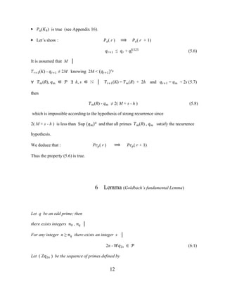 12
▶ ��(�0) is true (see Appendix 16).
▶ Let’s show : ��( r ) ⟹ ��( r + 1)
��+1 ≤ �� + ��
0.525
(5.6)
It is assumed that M │
��+1(K) - ��+1 ≠ 2M knowing 2M < (��+1)��
∀ ��(R), �� ∈ � ∃ h, s ∈ ℕ │ ��+1(K) = ��(R) + 2h and ��+1 = �� + 2s (5.7)
then
��(R) - �� ≠ 2( M + s - h ) (5.8)
which is impossible according to the hypothesis of strong recurrence since
2( M + s - h ) is less than Sup (��)�
and that all primes ��(R) , �� satisfy the recurrence
hypothesis.
We deduce that : ���( r ) ⟹ ���( r + 1)
Thus the property (5.6) is true.
6 Lemma (Goldbach’s fundamental Lemma)
Let q be an odd prime; then
there exists integers �0 , �� │
For any integer n ≥ �� there exists an integer s │
2n - ��2� ∈ � (6.1)
Let ( ��2� ) be the sequence of primes defined by
 