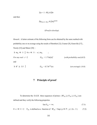 14
2(n + 1 - ��) ≤ 2n
and then
��2(�+1−��) ≤ (2�)0.525
(Proof to develop).
Remark. A better estimate of the following form can be obtained by the same method with
probability one or on average using the results of Bombieri [3], Cramer [9], Granville [17] ,
Nicely [32] and Maier [30] :
∃ �0 ∈ ℕ │ ∀ n ∈ ℕ : n ≥ �0 ;
For any real c > 2 �2� < 1.7 ln(�)�
(with probability one) (6.5)
and
∃ �’ ≥ 3.5 │ �2� < K’.ln1.3
(n) (on average) ( 6.6)
7 Principle of proof
To determine the E.G.D. three sequences of primes ( �2� ), ( �2� ), ( �2� ) are
defined and they verify the following properties
lim �2� = +∞. (7.1)
∀ n ∈ ℕ + 2 �2� is defined as a function of �2� = Sup ( p ∈ Ƥ : p ≤ 2n - 3 ) (7.2)
 