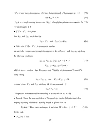 15
( �2� ) is an increasing sequence of primes that contains all of them except �1 = 2 (7.3)
lim �2� = + ∞ (7.4)
( �2� ) is a complementary sequence to (�2� ) of negligible primes with respect to 2n (7.5)
For any integer n ≥ 3
● If ( 2n - �2� ) is a prime
then �2� and �2� are defined by
�2� = �2� and �2�= 2n - �2� (7.6)
● Otherwise, if ( 2n - �2� ) is a composite number
we search for two previous terms of the sequence ( �2� ), �2(�−�) ) and �2(�−�) satisfying
the following conditions
�2(�−�), �2(�−�) , [�2(�−�) + 2k ] ∈ � (7.7)
�2 �−� + �2 �−� = 2(n - k )
which is always possible (see Theorem 4 and "Goldbach’s fundamental Lemma 6")
So by setting
�2� = �2(�−�) and �2� = �2(�−�) + 2k (7.8)
two new primes �2� and �2� satisfying (4.10) are generated │
�2� + �2� = 2n (7.9)
This process is then repeated incrementing n by one unit (n ← n + 1).
● Remark. Using the same method as in Theorem 4, we can the following equivalent
property by strong recurrence : For any integer n greater than 48
����(n) : " There exists an integer K such that 2K + �2(� − �) ∈ � " (7.10)
To this end, .
▶ ����(49) is true.
 