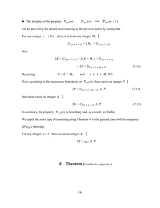 16
▶ The heredity of the property ����(n) : ���� (n) ⟹ ����(n + 1)
can be proved by the absurd and returning to the previous terms by noting that
For any integer r : r ≤ n , there is at least one integer Mr │
�2(� + 1 − �) = 2 �� + �2(� + 1 − �)
then
2K + �2(� + 1 − �) = 2( K + �� ) + �2(� + 1 − �)
= 2P + �2(� + 1 + ��− �) (7.11)
By posing : P = K + �� and � + 1 + �� ≤ n
Now, according to the recurrence hypothesis on ����(n) there exists an integer P │
2P + �2(� + 1 + ��− �) ∈ � (7.12)
then there exists an integer K │
2K + �2(� + 1 − �) ∈ � (7.13)
In summary, the property ����(n) is hereditary and, as a result, verifiable.
We apply the same type of reasoning using Theorem 4 to the general case with the sequence
(��2�), showing :
For any integer n > 2 there exists an integer K │
2K + �2� ∈ �
8 Theorem (Goldbach conjecture)
 