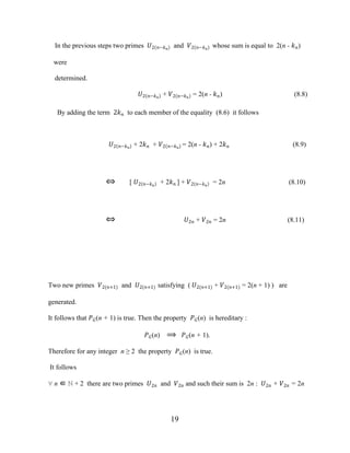 19
In the previous steps two primes �2 �−��
and �2 �−��
whose sum is equal to 2(n - ��)
were
determined.
�2 �−��
+ �2 �−��
= 2(n - ��) (8.8)
By adding the term 2�� to each member of the equality (8.6) it follows
�2 �−��
+ 2�� + �2 �−��
= 2(n - ��) + 2�� (8.9)
⇔ [ �2 �−��
+ 2�� ] + �2 �−��
= 2n (8.10)
⇔ �2� + �2� = 2n (8.11)
Two new primes �2(�+1) and �2(�+1) satisfying ( �2(�+1) + �2(�+1) = 2(n + 1) ) are
generated.
It follows that ��(n + 1) is true. Then the property ��(n) is hereditary :
��(n) ⟹ ��(n + 1).
Therefore for any integer n ≥ 2 the property ��(n) is true.
It follows
∀ n ∈ ℕ + 2 there are two primes �2� and �2� and such their sum is 2n : �2� + �2� = 2n
 