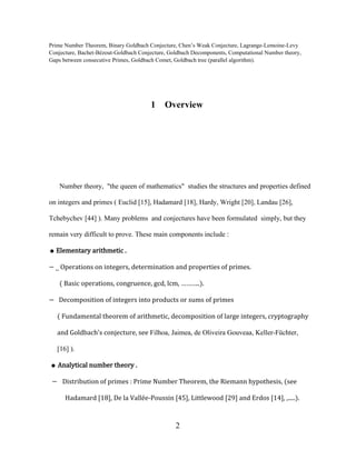 2
Prime Number Theorem, Binary Goldbach Conjecture, Chen’s Weak Conjecture, Lagrange-Lemoine-Levy
Conjecture, Bachet-Bézout-Goldbach Conjecture, Goldbach Decomponents, Computational Number theory,
Gaps between consecutive Primes, Goldbach Comet, Goldbach tree (parallel algorithm).
1 Overview
Number theory, "the queen of mathematics" studies the structures and properties defined
on integers and primes ( Euclid [15], Hadamard [18], Hardy, Wright [20], Landau [26],
Tchebychev [44] ). Many problems and conjectures have been formulated simply, but they
remain very difficult to prove. These main components include :
● Elementary arithmetic .
− ˽ Operations on integers, determination and properties of primes.
( Basic operations, congruence, gcd, lcm, ………..).
− Decomposition of integers into products or sums of primes
( Fundamental theorem of arithmetic, decomposition of large integers, cryptography
and Goldbach's conjecture, see Filhoa, Jaimea, de Oliveira Gouveaa, Keller-Füchter,
[16] ).
● Analytical number theory .
− Distribution of primes : Prime Number Theorem, the Riemann hypothesis, (see
Hadamard [18], De la Vallée-Poussin [45], Littlewood [29] and Erdos [14], ,.....).
 