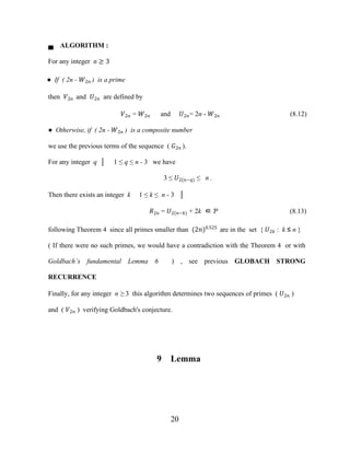 20
▄ ALGORITHM :
For any integer n ≥ 3
● If ( 2n - �2� ) is a prime
then �2� and �2� are defined by
�2� = �2� and �2�= 2n - �2� (8.12)
● Otherwise, if ( 2n - �2� ) is a composite number
we use the previous terms of the sequence ( �2� ).
For any integer q │ 1 ≤ q ≤ n - 3 we have
3 ≤ �2(�−�) ≤ n .
Then there exists an integer k 1 ≤ k ≤ n - 3 │
�2� = �2(�−�) + 2k ∈ Ƥ (8.13)
following Theorem 4 since all primes smaller than (2�)0.525
are in the set { �2� : k ≤ n }
( If there were no such primes, we would have a contradiction with the Theorem 4 or with
Goldbach’s fundamental Lemma 6 ) , see previous GLOBACH STRONG
RECURRENCE
Finally, for any integer n ≥ 3 this algorithm determines two sequences of primes ( �2� )
and ( �2� ) verifying Goldbach's conjecture.
9 Lemma
 
