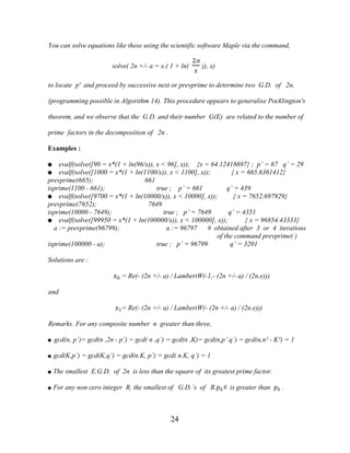 24
You can solve equations like these using the scientific software Maple via the command,
solve( 2n +/- a = x.( 1 + ln(
2n
�
)), x)
to locate p' and proceed by successive next or prevprime to determine two G.D. of 2n,
(programming possible in Algorithm 14). This procedure appears to generalise Pocklington's
theorem, and we observe that the G.D. and their number G(E) are related to the number of
prime factors in the decomposition of 2n .
Examples :
● evalf(solve([90 = x*(1 + ln(96/x)), x < 96], x)); {x = 64.12418697} ; p’ = 67 q’ = 29
● evalf(solve([1000 = x*(1 + ln(1100/x)), x < 1100], x)); { x = 665.6361412}
prevprime(665); 661
isprime(1100 - 661); true ; p’ = 661 q’ = 439
● evalf(solve([9700 = x*(1 + ln(10000/x)), x < 10000], x)); { x = 7652.697929}
prevprime(7652); 7649
isprime(10000 - 7649); true ; p’ = 7649 q’ = 4351
● evalf(solve([99950 = x*(1 + ln(100000/x)), x < 100000], x)); { x = 96854.43333}
a := prevprime(96799); a := 96797 # obtained after 3 or 4 iterations
of the command prevprime( )
isprime(100000 - a); true ; p’ = 96799 q’ = 3201
Solutions are :
�0 = Re(- (2n +/- a) / LambertW(-1,- (2n +/- a) / (2n.e)))
and
�1= Re(- (2n +/- a) / LambertW(- (2n +/- a) / (2n.e)))
Remarks. For any composite number n greater than three,
● gcd(n, p’)= gcd(n ,2n - p’) = gcd( n ,q’) = gcd(n ,K)= gcd(n,p’.q’) = gcd(n,n² - K²) = 1
● gcd(K,p’) = gcd(K,q’) = gcd(n.K, p’) = gcd( n.K, q’) = 1
● The smallest E.G.D. of 2n is less than the square of its greatest prime factor.
● For any non-zero integer R, the smallest of G.D.’s of R.��# is greater than �� .
 