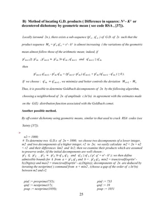 25
B) Method of locating G.D. products ( Difference in squares: N² - K² or
decentered dichotomy by geometric mean ( see code RSA , [37]).
Locally (around 2n ), there exists a sub-sequence (�'� , �'�, ) of G.D. of 2s such that the
product sequence �� = �'�.�'� = s² - k² is almost increasing ( the variations of the geometric
mean almost follow those of the arithmetic mean; indeed, if
�'�+1≥ �'� , �'�+1 ≈ �'� ≫ �'� , �'�+1 and �'�+1 ≥ �'�
then
�'�+1.�'�+1 - �'�.�'� = (�'�+1- �'� ).�'�+1 + �'�.(�'�+1 - �'� ) ≥ 0 ).
If we choose : �'� = �'�+1 , we minimize and better controls the deviation ��+1 - ��
Thus, it is possible to determine Goldbach decomponents of 2n by the following algorithm,
choosing a neighborhood of 2n of amplitude c.ln²(n) in agreement with the estimates made
on the G(E) distribution function associated with the Goldbach comet.
Another possible method.
By off-center dichotomy using geometric means, similar to that used to crack RSA codes (see
Sainty [37]).
>
n2:= 1000;
# To determine two G.D.s of 2n = 1000, we choose two decomponents of a lower integer,
m2 and two decomponents of a higher integer, r2 to 2n; we easily calculate m2 < 2n = n2
< r2 and their differences km2 and kr2; then we examine their products which are assumed
to preserve order, (if the initial decomponents are well chosen :
�'1 ≤ �'2 , �'1 ≈ �'2 ≫ �'1, �'2 and �'2 ≥ �'1 ,( p'. q' = n² - k² ); we then define
admissible bounds for k from a = �'1.�'1 and b = . �'2.�'2 min2 = trunc(evalf(sqrt(n² -
b),Digits)) and max2 = trunc(evalf(sqrt(n² - a),Digits)); decomponents of 2n are deduced by
iterating the nextprime( ) command from n + min2 , (choose a gap of the order of c.ln²(n)
between m2 and r2.
pinf := prevprime(735); pinf := 733
qinf := nextprime(17); qinf := 19
psup := nextprime(1050); psup := 1051
 