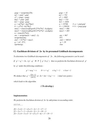 26
qsup := nextprime(29); qsup := 31
m2 := pinf + qinf; m2 := 752
r2 := psup + qsup; r2 := 1082
km2 := pinf - qinf; km2 := 714
kr2 := psup - qsup; kr2 := 1020
a := m2*m2 - km2*km2; a := 55708 # a := pinf.qinf
b := r2*r2 - kr2*kr2; b := 130324 # b := psup.qsup
min2 := trunc(evalf(sqrt(0.25*n2*n2 - b),digits); min2 := 466
max2 := trunc(evalf(sqrt(0.25*n2*n2 - a),digits); max2 := 485
n:= trunc(0.5*n2);
em := nextprime(n + min2 - 1); em := 967
nextprime(em); 971
em2 := 0.5*n2 + max2; em2 := 985.0
q := n2 - 971; q := 29
isprime(q); true
C) Euclidean divisions of 2n by its presumed Goldbach decomponents
To determine two Goldbach decomponents of 2n , the following parameters can be used :
If p’ + q’ = 2n , ( p’ , q’ ∈ Ƥ │ p’ ≫ q’ ) then we perform the Euclidean division of p'
by q' under the following conditions :
p’ = m.q’ + r 0 < r < q’ r ∧ q’ = 1 r ∧ m = 1
We deduce that q’ =
(2n - r )
(m+1)
or 2n = (m + 1).q’ + r ( dual view point ).
which leads to the algorithm.
( To develop )
Implementation:
We perform the Euclidean division of 2n by odd primes in ascending order.
3,5,7,11,.....
20 = 3 x 6 + 2 = (3 x 5 + 2) + 3 = 17 + 3
22 = 3 x 7 + 1 = (3 x 6 + 1) + 3 = 19 + 3
24 = 3 x 8 = 5 x 4 + 4 = (5 x 3 + 4) + 5 = 19 + 5
 