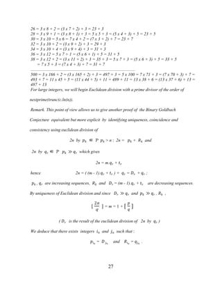 27
26 = 3 x 8 + 2 = (3 x 7 + 2) + 3 = 23 + 3
28 = 3 x 9 + 1 = (3 x 8 + 1) + 3 = 5 x 5 + 3 = (5 x 4 + 3) + 5 = 23 + 5
30 = 3 x 10 = 5 x 6 = 7 x 4 + 2 = (7 x 3 + 2) + 7 = 23 + 7
32 = 3 x 10 + 2 = (3 x 9 + 2) + 3 = 29 + 3
34 = 3 x 10 + 4 = (3 x 9 + 4) + 3 = 31 + 3
36 = 3 x 12 = 5 x 7 + 1 = (5 x 6 + 1) + 5 = 31 + 5
38 = 3 x 12 + 2 = (3 x 11 + 2) + 3 = 35 + 3 = 5 x 7 + 3 = (5 x 6 + 3) + 5 = 33 + 5
= 7 x 5 + 3 = (7 x 4 + 3) + 7 = 31 + 7
................................................................................................
500 = 3 x 166 + 2 = (3 x 165 + 2) + 3 = 497 + 3 = 5 x 100 = 7 x 71 + 3 = (7 x 70 + 3) + 7 =
493 + 7 = 11 x 45 + 5 = (11 x 44 + 5) + 11 = 489 + 11 = 13 x 38 + 6 = (13 x 37 + 6) + 13 =
487 + 13
For large integers, we will begin Euclidean division with a prime divisor of the order of
nextprime(trunc(c.ln(n)).
Remark. This point of view allows us to give another proof of the Binary Goldbach
Conjecture equivalent but more explicit by identifying uniqueness, coincidence and
consistency using euclidean division of
2n by �� ∈ Ƥ �� > n : 2n = �� + �� and
2n by �� ∈ Ƥ �� ≫ �� which gives
2n = m.�� + ��
hence 2n = ( (m - 1).�� + �� ) + �� = �� + �� ;
�� , �� are increasing sequences, �� and �� = (m - 1).�� + �� are decreasing sequences.
By uniqueness of Euclidean division and since �� ≫ �� and �� ≫ �� , �� ,
[
2n
q
] = m = 1 + [
�
�
]
( �� is the result of the euclidean division of 2n by �� )
We deduce that there exists integers �� and �� such that :
���
= � ��
and ���
= ���
.
 
