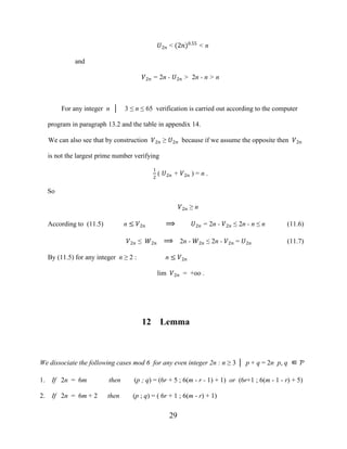 29
�2� < (2�)0.55
< n
and
�2� = 2n - �2� > 2n - n > n
For any integer n │ 3 ≤ n ≤ 65 verification is carried out according to the computer
program in paragraph 13.2 and the table in appendix 14.
We can also see that by construction �2� ≥ �2� because if we assume the opposite then �2�
is not the largest prime number verifying
1
2
( �2� + �2� ) = n .
So
�2� ≥ n
According to (11.5) n ≤ �2� ⟹ �2� = 2n - �2� ≤ 2n - n ≤ n (11.6)
�2� ≤ �2� ⟹ 2n - �2� ≤ 2n - �2� = �2� (11.7)
By (11.5) for any integer n ≥ 2 : n ≤ �2�
lim �2� = +oo .
12 Lemma
We dissociate the following cases mod 6 for any even integer 2n : n ≥ 3 │ p + q = 2n p, q ∈ Ƥ
1. If 2n = 6m then (p ; q) = (6r + 5 ; 6(m - r - 1) + 1) or (6r+1 ; 6(m - 1 - r) + 5)
2. If 2n = 6m + 2 then (p ; q) = ( 6r + 1 ; 6(m - r) + 1)
 