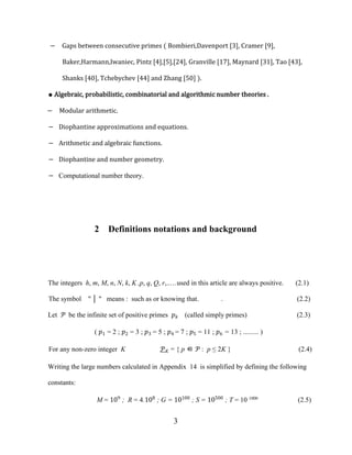 3
− Gaps between consecutive primes ( Bombieri,Davenport [3], Cramer [9],
Baker,Harmann,Iwaniec, Pintz [4],[5],[24], Granville [17], Maynard [31], Tao [43],
Shanks [40], Tchebychev [44] and Zhang [50] ).
● Algebraic, probabilistic, combinatorial and algorithmic number theories .
− Modular arithmetic.
− Diophantine approximations and equations.
− Arithmetic and algebraic functions.
− Diophantine and number geometry.
− Computational number theory.
2 Definitions notations and background
The integers h, m, M, n, N, k, K ,p, q, Q, r,..…used in this article are always positive. (2.1)
The symbol " │ " means : such as or knowing that. . (2.2)
Let � be the infinite set of positive primes �� (called simply primes) (2.3)
( �1 = 2 ; �2 = 3 ; �3 = 5 ; �4 = 7 ; �5 = 11 ; �6 = 13 ; ......... )
For any non-zero integer K �� = { p ∈ � : p ≤ 2K } (2.4)
Writing the large numbers calculated in Appendix 14 is simplified by defining the following
constants:
M = 109
; R = 4.108
; G = 10100
; S = 10500
; T = 10 1000
(2.5)
 
