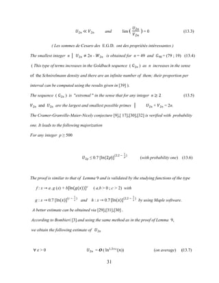 31
�2� ≪ �2� and lim (
�2�
�2�
) = 0 (13.3)
( Les sommes de Cesaro des E.G.D. ont des propriétés intéressantes )
The smallest integer n │ �2� ≠ 2n - �2� is obtained for n = 49 and �98 = (79 ; 19) (13.4)
( This type of terms increases in the Goldbach sequence ( �2� ) as n increases in the sense
of the Schnirelmann density and there are an infinite number of them; their proportion per
interval can be computed using the results given in [39] ).
The sequence ( �2� ) is "extremal " in the sense that for any integer n ≥ 2 (13.5)
�2� and �2� are the largest and smallest possible primes │ �2� + �2� = 2n.
The Cramer-Granville-Maier-Nicely conjecture [9],[ 17],[30],[32] is verified with probability
one. It leads to the following majorization
For any integer p ≥ 500
�2� ≤ 0.7 [ln(2p)]
(2.2 −
1
p
)
(with probability one) (13.6)
The proof is similar to that of Lemma 9 and is validated by the studying functions of the type
f : x → a .g (x) + b[ln(�(�))]�
( a,b > 0 ; c > 2) with
g : x → 0.7 [ln(�)](� −
1
�
)
and h : x → 0.7 [ln(�)](2.2 −
1
�
)
by using Maple software.
A better estimate can be obtained via [29],[31],[30] .
According to Bombieri [3] and using the same method as in the proof of Lemma 9,
we obtain the following estimate of �2�
∀ � > 0 �2� = O ( ln1.3+�
(�)) (on average) (13.7)
 