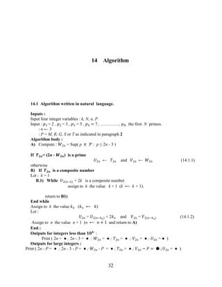 32
14 Algorithm
14.1 Algorithm written in natural language.
Inputs :
Input four integer variables : k, N, n, P
Input : �1 = 2 , �2 = 3 , �3 = 5 , �4 = 7 , ................., �� the first N primes.
: n ← 3
: P = M, R, G, S or T as indicated in paragraph 2
Algorithm body :
A) Compute : �2� = Sup( p ∈ � : p ≤ 2n - 3 )
If ���= (2n - ���) is a prime
�2� ← �2� and �2� ← �2� (14.1.1)
otherwise
B) If ��� is a composite number
Let : k = 1
B.1) While �2 �−� + 2k is a composite number
assign to k the value k + 1 (k ⟵ k + 1).
return to B1)
End while
Assign to k the value �� (�� ⟵ �)
Let :
�2� = �2 �−��
+ 2�� and �2� = �2 �−��
(14.1.2)
Assign to n the value n + 1 (n ⟵ � + 1 and return to A)
End :
Outputs for integers less than ��� :
:
Print ( 2n = ● ; 2n - 3 = ● ; �2� = ● ; �2� = ● ; �2� = ● ; �2� = ● )
Outputs for large integers :
Print ( 2n - P = ● ; 2n - 3 - P = ● ; �2� - P = ● ; �2� = ● ; �2� − � = ● ; �2� = ● )
 