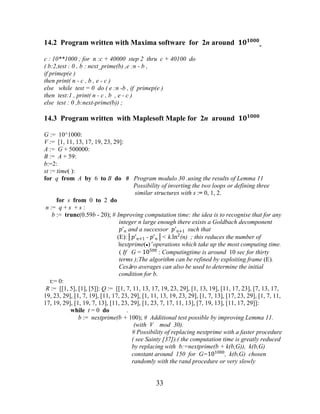 33
14.2 Program written with Maxima software for 2n around ������
c : 10**1000 ; for n :c + 40000 step 2 thru c + 40100 do
( b:2,test : 0 , b : next_prime(b) ,e :n - b ,
if primep(e )
then print( n - c , b , e - c )
else while test = 0 do ( e :n -b , if primep(e )
then test:1 , print( n - c , b , e - c )
else test : 0 ,b:next-prime(b)) ;
14.3 Program written with Maplesoft Maple for 2n around ������
G := 10^1000:
V := [1, 11, 13, 17, 19, 23, 29]:
A := G + 500000:
B := A + 59:
b:=2:
st := time( ):
for q from A by 6 to B do # Program modulo 30 .using the results of Lemma 11
Possibility of inverting the two loops or defining three
similar structures with s := 0, 1, 2.
for s from 0 to 2 do
n := q + s + s :
b := trunc(0.59b - 20); # Improving computation time: the idea is to recognise that for any
integer n large enough there exists a Goldbach decomponent
�'� and a successor �'�+1 such that
(E):│�'�+1 - �'�│< k.ln2
(n) ; this reduces the number of
‘nextprime(●)’ operations which take up the most computing time.
( If G = 10500
: Computingtime is around 10 sec for thirty
terms );The algorithm can be refined by exploiting frame (E).
Cesàro averages can also be used to determine the initial
condition for b.
t:= 0:
R := [[1, 5], [1], [5]]: Q := [[1, 7, 11, 13, 17, 19, 23, 29], [1, 13, 19], [11, 17, 23], [7, 13, 17,
19, 23, 29], [1, 7, 19], [11, 17, 23, 29], [1, 11, 13, 19, 23, 29], [1, 7, 13], [17, 23, 29], [1, 7, 11,
17, 19, 29], [1, 19, 7, 13], [11, 23, 29], [1, 23, 7, 17, 11, 13], [7, 19, 13], [11, 17, 29]]:
while t = 0 do .
b := nextprime(b + 100); # Additional test possible by improving Lemma 11.
(with V mod 30).
# Possibility of replacing nextprime with a faster procedure
( see Sainty [37]).( the computation time is greatly reduced
by replacing with b:=nextprime(b + k(b,G)), k(b,G)
constant around 150 for G=101000
, k(b,G) chosen
randomly with the rand procedure or very slowly
 