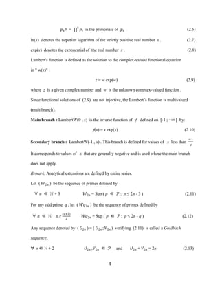 4
��# = 1
�
�� is the primoriale of �� . (2.6)
ln(x) denotes the neperian logarithm of the strictly positive real number x . (2.7)
exp(x) denotes the exponential of the real number x . (2.8)
Lambert's function is defined as the solution to the complex-valued functional equation
in " w(z)" :
z = w exp(w) (2.9)
where z is a given complex number and w is the unknown complex-valued function .
Since functional solutions of (2.9) are not injective, the Lambert’s function is multivalued
(multibranch).
Main branch : LambertW(0 , x) is the inverse function of f defined on [-1 ; +∞ [ by:
f(x) = x.exp(x) (2.10)
Secondary branch : LambertW(-1 , x) . This branch is defined for values of x less than
−1
e
It corresponds to values of x that are generally negative and is used where the main branch
does not apply.
Remark. Analytical extensions are defined by entire series.
Let ( �2� ) be the sequence of primes defined by
∀ n ∈ ℕ + 3 �2� = Sup ( p ∈ � : p ≤ 2n - 3 ) (2.11)
For any odd prime q , let ( ��2� ) be the sequence of primes defined by
∀ n ∈ ℕ n ≥
(�+3)
2
��2� = Sup ( p ∈ � : p ≤ 2n - q ) (2.12)
Any sequence denoted by ( �2� ) = ( �2� ; �2� ) verifying (2.11) is called a Goldbach
sequence.
∀ n ∈ ℕ + 2 �2� ,�2� ∈ � and �2� + �2� = 2n (2.13)
 