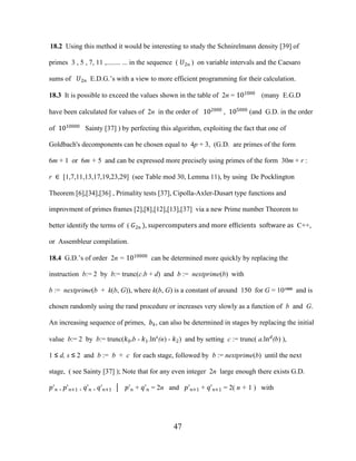 47
18.2 Using this method it would be interesting to study the Schnirelmann density [39] of
primes 3 , 5 , 7, 11 ,........ ... in the sequence ( �2� ) on variable intervals and the Caesaro
sums of �2� E.D.G.’s with a view to more efficient programming for their calculation.
18.3 It is possible to exceed the values shown in the table of 2n = 101000
(many E.G.D
have been calculated for values of 2n in the order of 102000
, 105000
(and G.D. in the order
of 1010000
Sainty [37] ) by perfecting this algorithm, exploiting the fact that one of
Goldbach's decomponents can be chosen equal to 4p + 3, (G.D. are primes of the form
6m + 1 or 6m + 5 and can be expressed more precisely using primes of the form 30m + r :
r ∈ [1,7,11,13,17,19,23,29] (see Table mod 30, Lemma 11), by using De Pocklington
Theorem [6],[34],[36] , Primality tests [37], Cipolla-Axler-Dusart type functions and
improvment of primes frames [2],[8],[12],[13],[37] via a new Prime number Theorem to
better identify the terms of ( �2� ), supercomputers and more efficients software as C++,
or Assembleur compilation.
18.4 G.D.’s of order 2n = 1010000
can be determined more quickly by replacing the
instruction b:= 2 by b:= trunc(c.b + d) and b := nextprime(b) with
b := nextprime(b + k(b, G)), where k(b, G) is a constant of around 150 for G = 10¹⁰⁰⁰ and is
chosen randomly using the rand procedure or increases very slowly as a function of b and G.
An increasing sequence of primes, ��, can also be determined in stages by replacing the initial
value b:= 2 by b:= trunc(�0.b - �1.lns
(n) - �2) and by setting c := trunc( a.ln�
(b) ),
1 ≤ d, s ≤ 2 and b := b + c for each stage, followed by b := nextprime(b) until the next
stage, ( see Sainty [37] ); Note that for any even integer 2n large enough there exists G.D.
�'� , �'�+1 , �'� , �'�+1 │ �'� + �'� = 2n and �'�+1 + �'�+1 = 2( n + 1 ) with
 