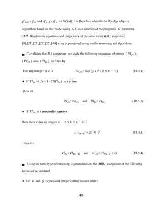 48
�'�+1 - �'� and �'�+1 - �'� < k.ln2
(n)). It is therefore advisable to develop adaptive
algorithms based on this model using A.I., as a function of the program's G parameter.
18.5 Diophantine equations and conjectures of the same nature ((3L) conjecture
[9],[21],[23],[26],[27],[44] ) can be processed using similar reasoning and algorithms.
▄ To validate the (3L) conjecture we study the following sequences of primes ( W�2� ),
( ��2� ) and ( ��2� ) defined by
For any integer � ≥ 3 ��2�= Sup ( p ϵ � : � ≤ � − 1 ) (18.5.1)
● If ��2� = ( 2n + 1 - 2 ��2� ) is a prime
then let
��2�= ��2� and ��2�= ��2� (18.5.2)
● If ��2� is a composite number
then there exists an integer k 1 ≤ � ≤ � − 3 │
��2 �−� + 2k ∈ � (18.5.3)
then let
��2�= ��2 �−� and ��2�= ��2 �−� + 2k (18.5.4)
▄ Using the same type of reasoning a generalization, the (BBG) conjecture of the following
form can be validated
● Let K and Q be two odd integers prime to each other :
 