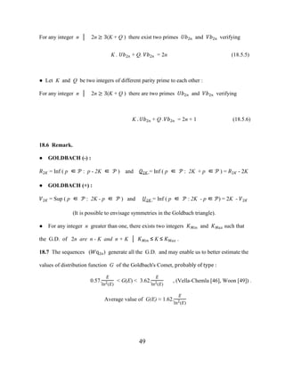 49
For any integer n │ 2n ≥ 3(K + Q ) there exist two primes ��2� and ��2� verifying
K . ��2� + Q. ��2� = 2n (18.5.5)
● Let K and Q be two integers of different parity prime to each other :
For any integer n │ 2n ≥ 3(K + Q ) there are two primes ��2� and ��2� verifying
K . ��2� + Q .��2� = 2n + 1 (18.5.6)
18.6 Remark.
● GOLDBACH (-) :
�2� = Inf ( p ∈ � : p - 2K ∈ � ) and �2� = Inf ( p ∈ � : 2K + p ∈ � ) = �2� - 2K
● GOLDBACH (+) :
�2� = Sup ( p ∈ � : 2K - p ∈ � ) and �2� = Inf ( p ∈ � : 2K - p ∈ �) = 2K - �2�
(It is possible to envisage symmetries in the Goldbach triangle).
● For any integer n greater than one, there exists two integers ���� and ���� such that
the G.D. of 2n are n - K and n + K │ ���� ≤ K ≤ ���� .
18.7 The sequences (�q2�) generate all the G.D. and may enable us to better estimate the
values of distribution function G of the Goldbach's Comet, probably of type :
0.57.
�
ln2(�)
< G(E) < 3.62.
�
ln2(�)
, (Vella-Chemla [46], Woon [49]) .
Average value of G(E) ≈ 1.62.
�
ln2(�)
 